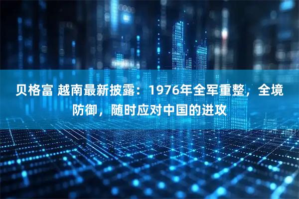 贝格富 越南最新披露：1976年全军重整，全境防御，随时应对中国的进攻