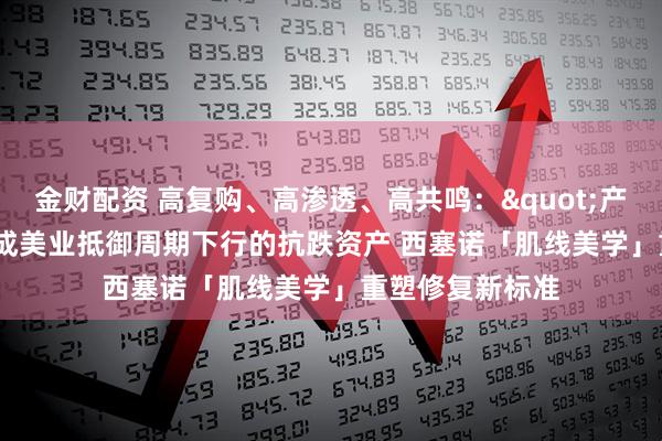 金财配资 高复购、高渗透、高共鸣："产后修复"成美业抵御周期下行的抗跌资产 西塞诺「肌线美学」重塑修复新标准