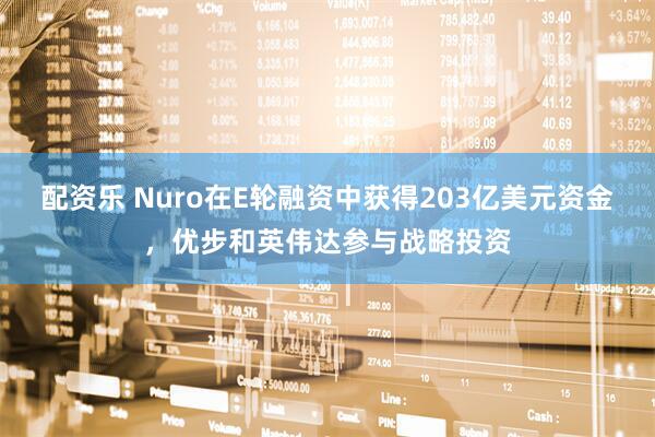 配资乐 Nuro在E轮融资中获得203亿美元资金，优步和英伟达参与战略投资