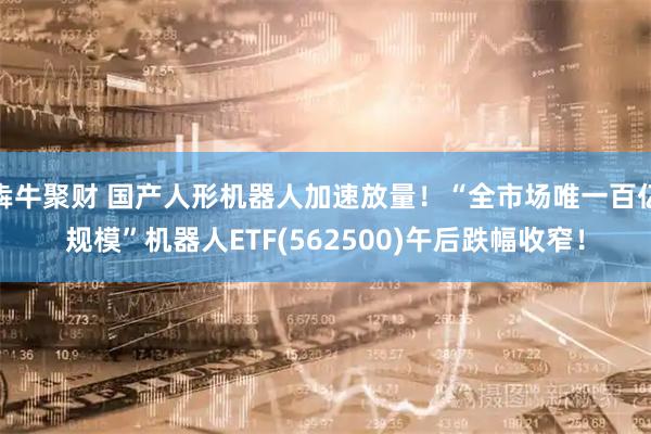 犇牛聚财 国产人形机器人加速放量！“全市场唯一百亿规模”机器人ETF(562500)午后跌幅收窄！