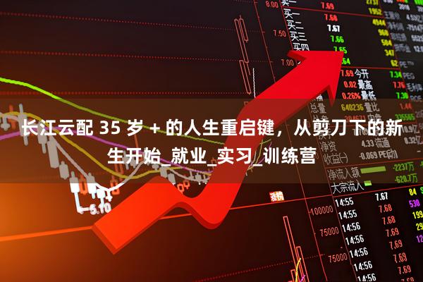 长江云配 35 岁 + 的人生重启键，从剪刀下的新生开始_就业_实习_训练营