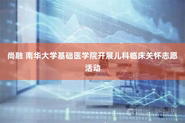 尚融 南华大学基础医学院开展儿科临床关怀志愿活动