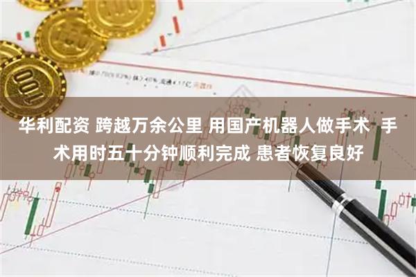 华利配资 跨越万余公里 用国产机器人做手术  手术用时五十分钟顺利完成 患者恢复良好