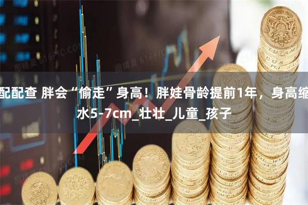 配配查 胖会“偷走”身高！胖娃骨龄提前1年，身高缩水5-7cm_壮壮_儿童_孩子