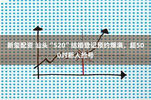 新玺配资 汕头“520”结婚登记预约爆满，超500对新人抢号