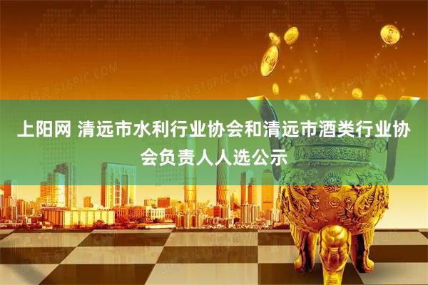 上阳网 清远市水利行业协会和清远市酒类行业协会负责人人选公示