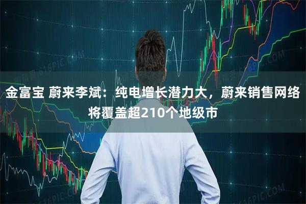 金富宝 蔚来李斌：纯电增长潜力大，蔚来销售网络将覆盖超210个地级市