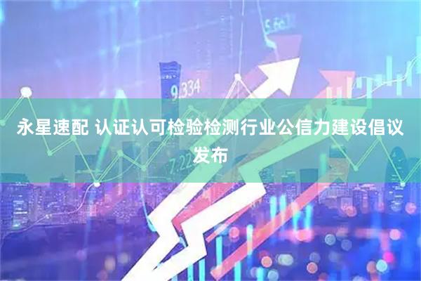 永星速配 认证认可检验检测行业公信力建设倡议发布