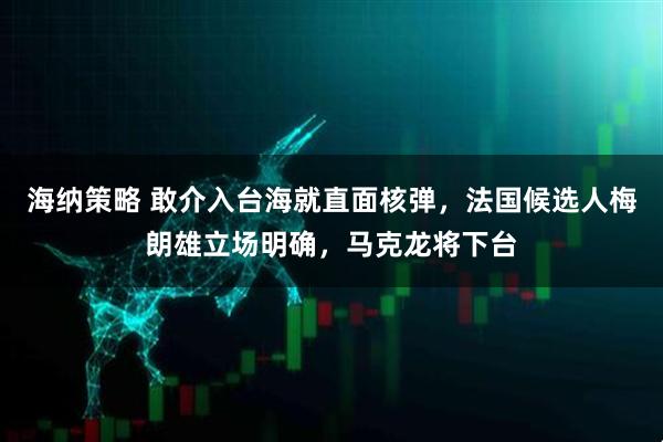 海纳策略 敢介入台海就直面核弹，法国候选人梅朗雄立场明确，马克龙将下台