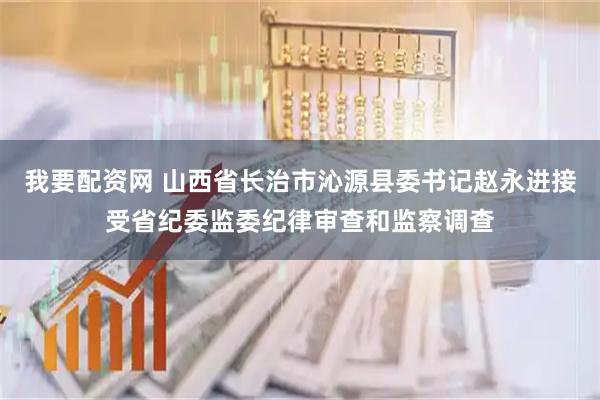 我要配资网 山西省长治市沁源县委书记赵永进接受省纪委监委纪律审查和监察调查