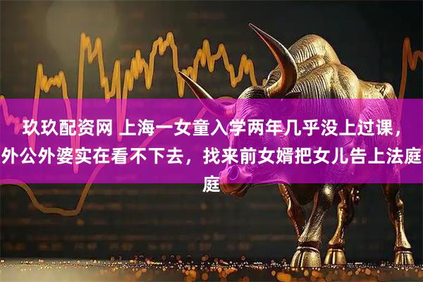 玖玖配资网 上海一女童入学两年几乎没上过课，外公外婆实在看不下去，找来前女婿把女儿告上法庭