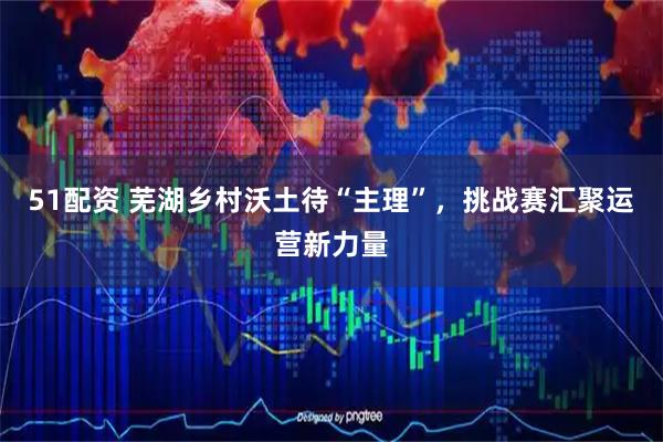 51配资 芜湖乡村沃土待“主理”，挑战赛汇聚运营新力量