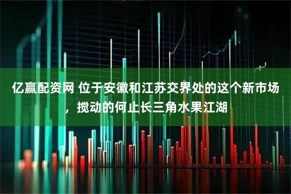 亿赢配资网 位于安徽和江苏交界处的这个新市场，搅动的何止长三角水果江湖