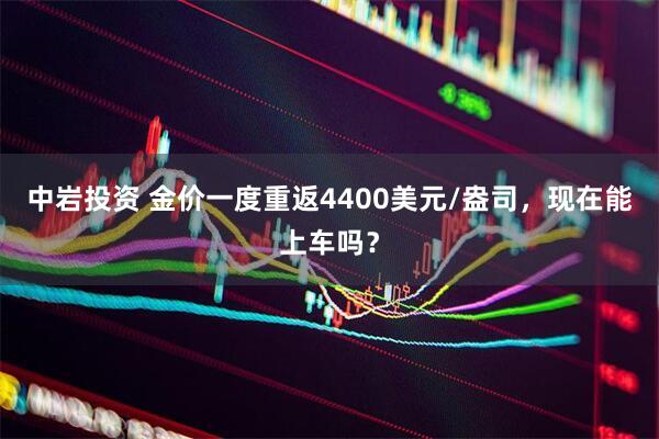 中岩投资 金价一度重返4400美元/盎司，现在能上车吗？